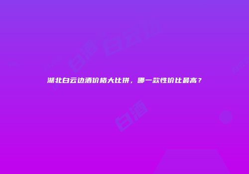 湖北白云边酒价格大比拼，哪一款性价比最高？