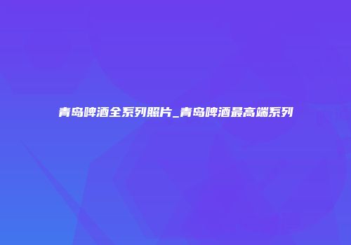 青岛啤酒全系列照片_青岛啤酒最高端系列