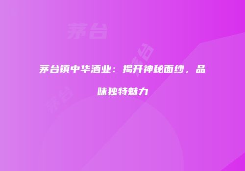 茅台镇中华酒业：揭开神秘面纱，品味独特魅力