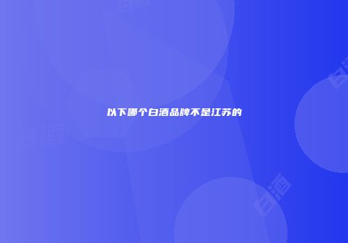 以下哪个白酒品牌不是江苏的