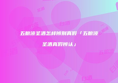 五粮液圣酒怎样辨别真假「五粮液圣酒真假辨认」