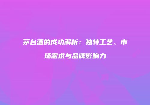 茅台酒的成功解析：独特工艺、市场需求与品牌影响力