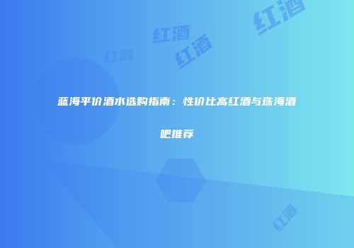 蓝海平价酒水选购指南：性价比高红酒与珠海酒吧推荐