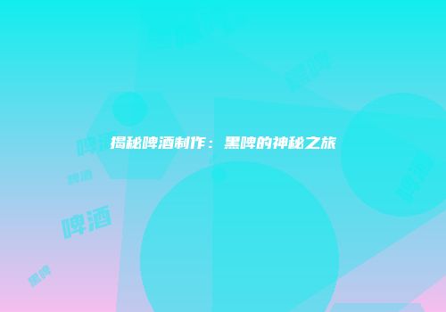 揭秘啤酒制作：黑啤的神秘之旅