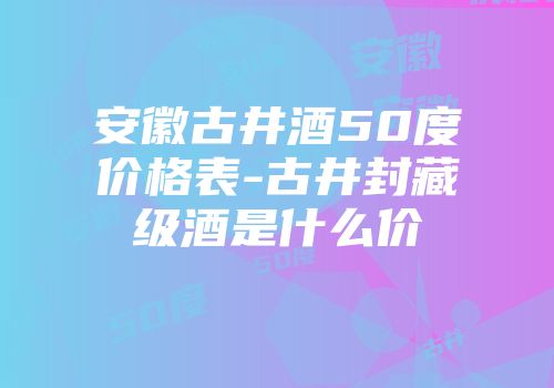 安徽古井酒50度价格表-古井封藏级酒是什么价