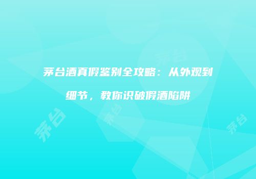 茅台酒真假鉴别全攻略：从外观到细节，教你识破假酒陷阱