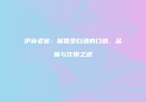 伊新老窖：酱香型白酒的口感、品质与饮用之道