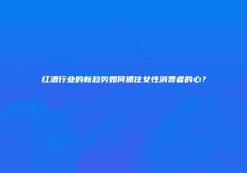 红酒行业的新趋势如何抓住女性消费者的心？