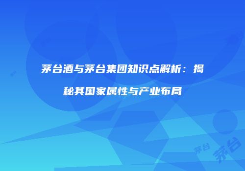 茅台酒与茅台集团知识点解析：揭秘其国家属性与产业布局