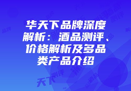 华天下品牌深度解析：酒品测评、价格解析及多品类产品介绍