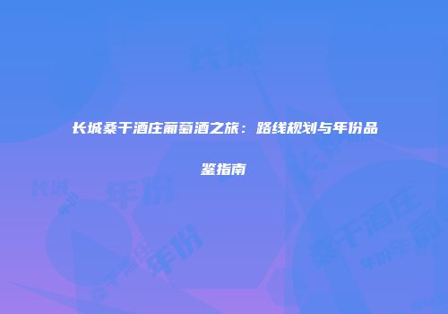 长城桑干酒庄葡萄酒之旅：路线规划与年份品鉴指南