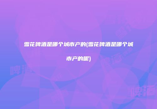 雪花啤酒是哪个城市产的(雪花啤酒是哪个城市产的呢)
