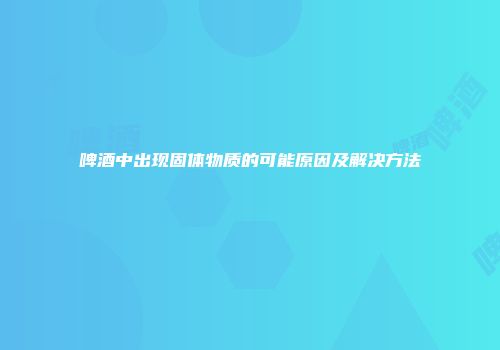 啤酒中出现固体物质的可能原因及解决方法