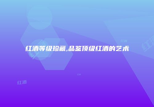 红酒等级珍藏,品鉴顶级红酒的艺术