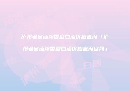 泸州老窖酒浓香型白酒价格查询「泸州老窖酒浓香型白酒价格查询官网」