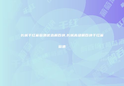 长城干红葡萄酒优选解百纳,长城高级解百纳干红葡萄酒
