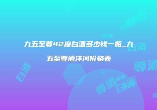 九五至尊42度白酒多少钱一瓶_九五至尊酒洋河价格表