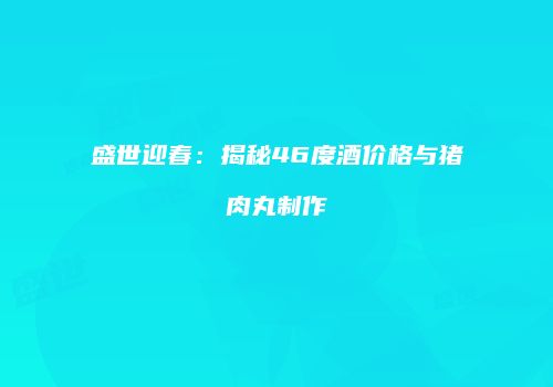 盛世迎春：揭秘46度酒价格与猪肉丸制作