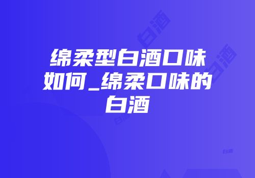 绵柔型白酒口味如何_绵柔口味的白酒