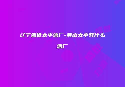 辽宁盛世太平酒厂-黄山太平有什么酒厂