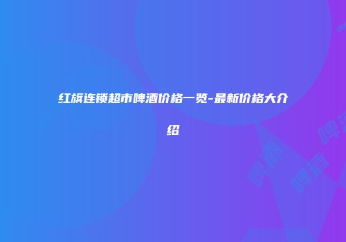 红旗连锁超市啤酒价格一览-最新价格大介绍