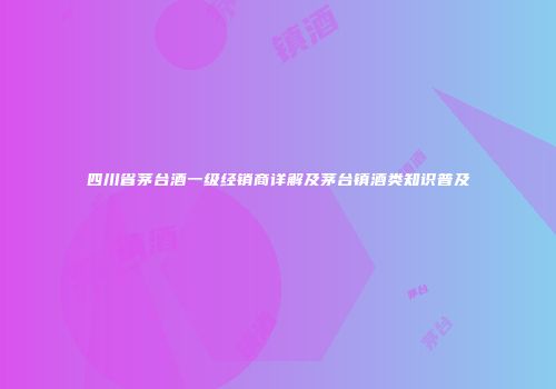 四川省茅台酒一级经销商详解及茅台镇酒类知识普及