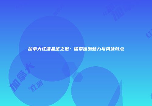 加拿大红酒品鉴之道：探索佳酿魅力与风味特点