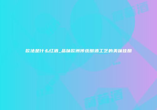欧法是什么红酒_品味欧洲传统酿酒工艺的美味佳酿