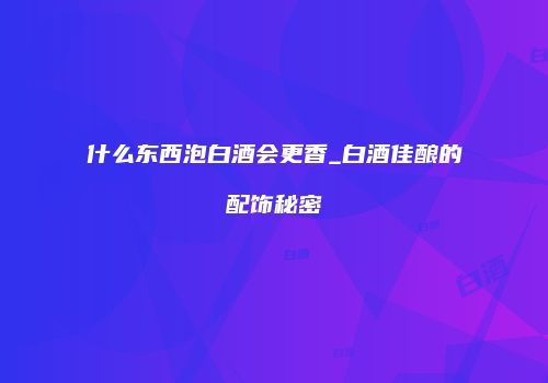 什么东西泡白酒会更香_白酒佳酿的配饰秘密