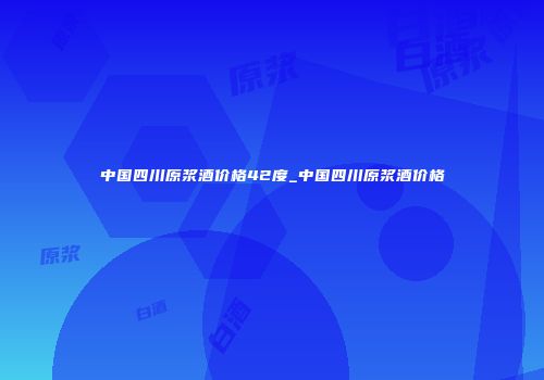 中国四川原浆酒价格42度_中国四川原浆酒价格