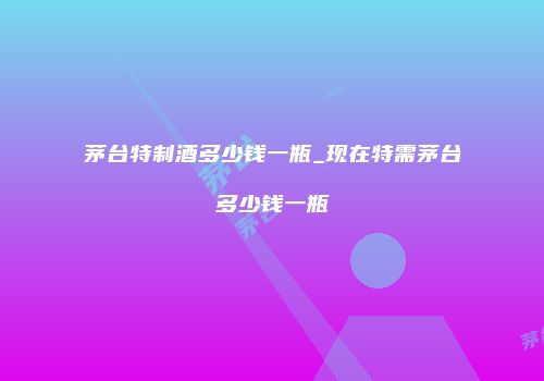 茅台特制酒多少钱一瓶_现在特需茅台多少钱一瓶