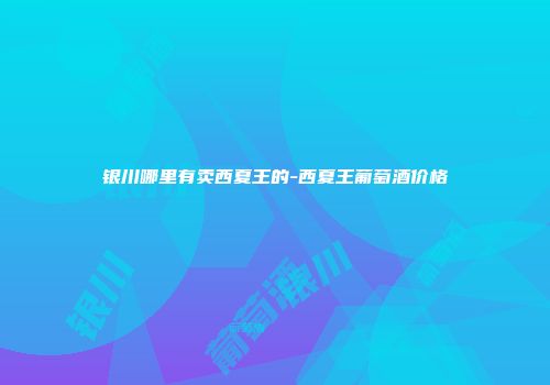 银川哪里有卖西夏王的-西夏王葡萄酒价格