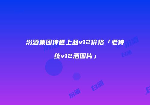 汾酒集团传世上品v12价格「老传统v12酒图片」