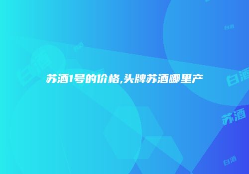 苏酒1号的价格,头牌苏酒哪里产