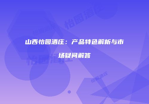 山西怡园酒庄：产品特色解析与市场疑问解答