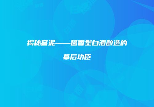 揭秘窖泥——酱香型白酒酿造的幕后功臣