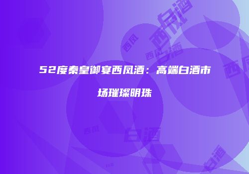 52度秦皇御宴西凤酒：高端白酒市场璀璨明珠