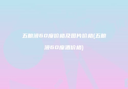 五粮液60度价格及图片价格(五粮液60度酒价格)