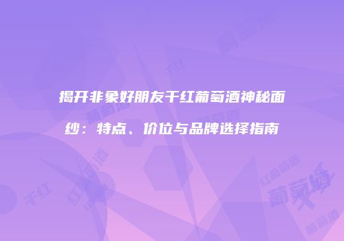 揭开非象好朋友干红葡萄酒神秘面纱：特点、价位与品牌选择指南