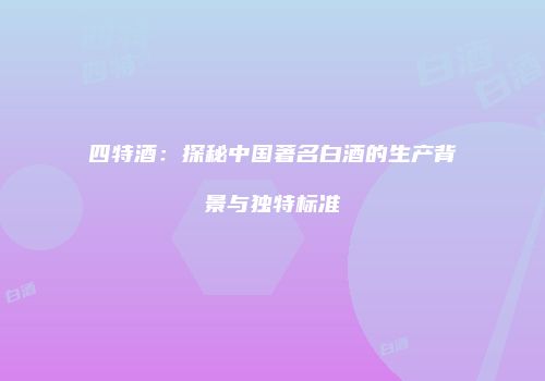 四特酒：探秘中国著名白酒的生产背景与独特标准
