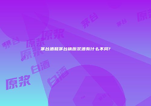 茅台酒和茅台镇原浆酒有什么不同?