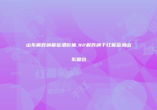 山东解百纳葡萄酒价格,92解百纳干红葡萄酒山东烟台
