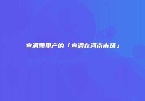 宣酒哪里产的「宣酒在河南市场」