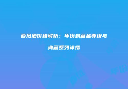 西凤酒价格解析：年份封藏金尊级与典藏系列详情