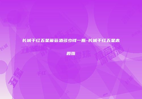 长城干红五星葡萄酒多少钱一瓶-长城干红五星赤霞珠