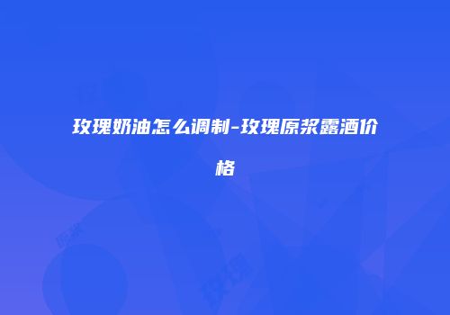玫瑰奶油怎么调制-玫瑰原浆露酒价格