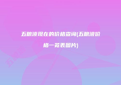 五粮液现在的价格查询(五粮液价格一览表图片)