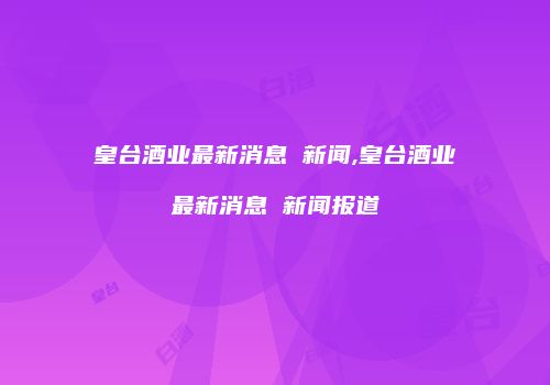 皇台酒业最新消息 新闻,皇台酒业最新消息 新闻报道