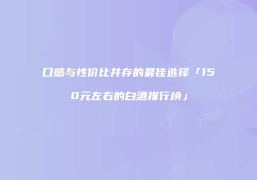 口感与性价比并存的最佳选择「150元左右的白酒排行榜」