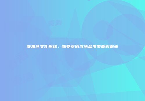 新疆酒文化探秘：新安贡酒与酒品携带规则解析